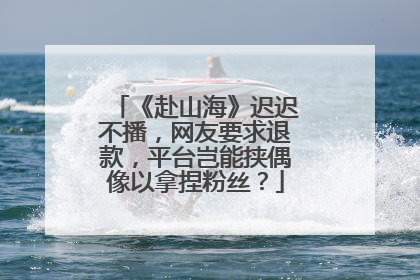 《赴山海》迟迟不播，网友要求退款，平台岂能挟偶像以拿捏粉丝？
