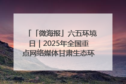 「微海报」六五环境日｜2025年全国重点网络媒体甘肃生态环保行走进凉州区