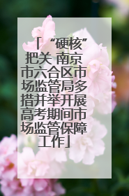 “硬核”把关 南京市六合区市场监管局多措并举开展高考期间市场监管保障工作