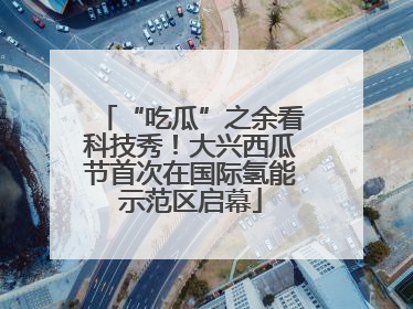 “吃瓜”之余看科技秀！大兴西瓜节首次在国际氢能示范区启幕