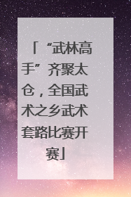“武林高手”齐聚太仓，全国武术之乡武术套路比赛开赛