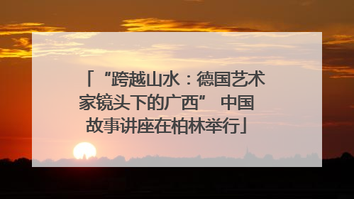 “跨越山水：德国艺术家镜头下的广西” 中国故事讲座在柏林举行