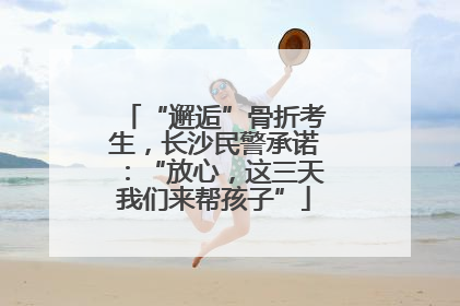 “邂逅”骨折考生，长沙民警承诺：“放心，这三天我们来帮孩子”