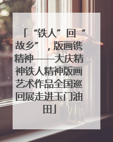 “铁人”回“故乡”，版画镌精神——大庆精神铁人精神版画艺术作品全国巡回展走进玉门油田