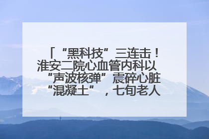 “黑科技”三连击！淮安二院心血管内科以“声波核弹”震碎心脏“混凝土”，七旬老人重获“心”生