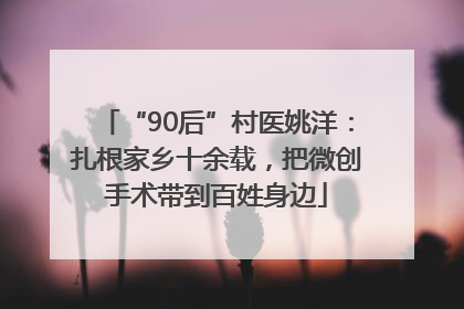 “90后”村医姚洋：扎根家乡十余载，把微创手术带到百姓身边