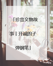 珍贵文物故事丨开诚的子弹钢笔