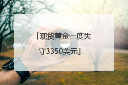 现货黄金一度失守3350美元