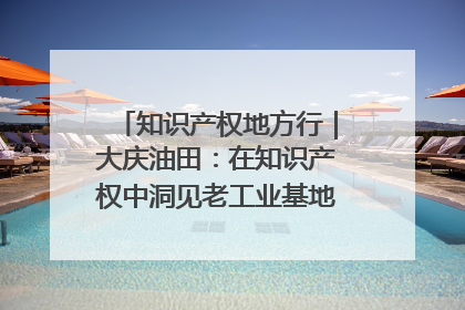 知识产权地方行｜大庆油田：在知识产权中洞见老工业基地的 “创新密码”