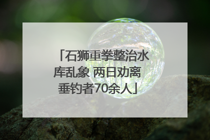 石狮重拳整治水库乱象 两日劝离垂钓者70余人