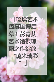 琉璃艺术盛宴国博启幕！彭青艾艺术馆携瑰丽之作绽放“琉光璃彩”