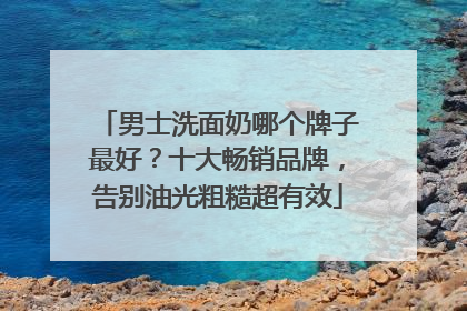 男士洗面奶哪个牌子最好？十大畅销品牌，告别油光粗糙超有效