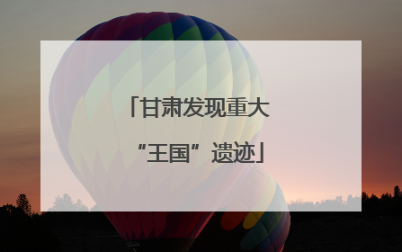 甘肃发现重大“王国”遗迹