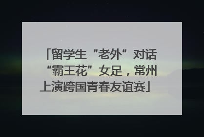 留学生“老外”对话“霸王花”女足，常州上演跨国青春友谊赛