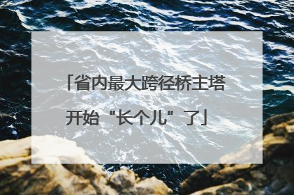 省内最大跨径桥主塔开始“长个儿”了