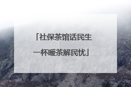 社保茶馆话民生 一杯暖茶解民忧