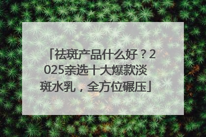 祛斑产品什么好？2025亲选十大爆款淡斑水乳，全方位碾压