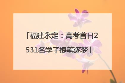 福建永定：高考首日2531名学子提笔逐梦