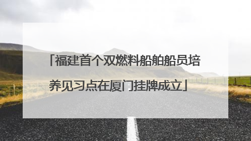 福建首个双燃料船舶船员培养见习点在厦门挂牌成立