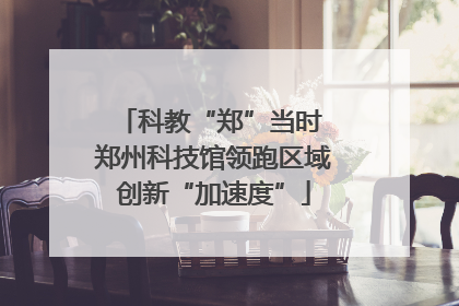 科教“郑”当时 郑州科技馆领跑区域创新“加速度”