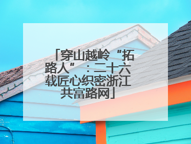 穿山越岭“拓路人”：二十六载匠心织密浙江共富路网