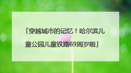 穿越城市的记忆！哈尔滨儿童公园儿童铁路69周岁啦