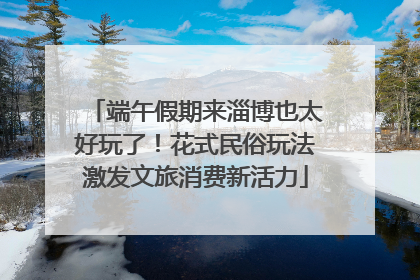 端午假期来淄博也太好玩了！花式民俗玩法激发文旅消费新活力