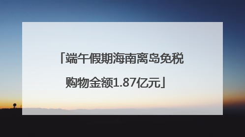 端午假期海南离岛免税购物金额1.87亿元