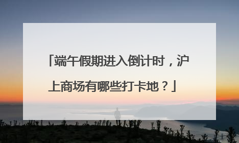 端午假期进入倒计时，沪上商场有哪些打卡地？