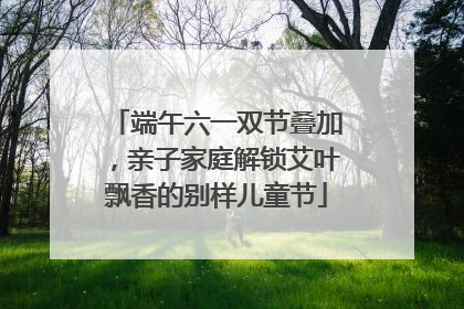 端午六一双节叠加，亲子家庭解锁艾叶飘香的别样儿童节