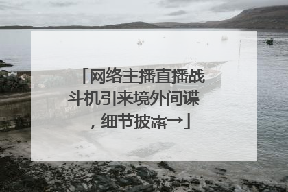 网络主播直播战斗机引来境外间谍，细节披露→