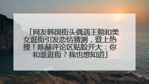 网友韩国街头偶遇王勉和美女逛街引发恋情猜测，登上热搜！陈赫评论区贴脸开大：你和谁逛街？我也想知道