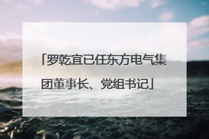 罗乾宜已任东方电气集团董事长、党组书记