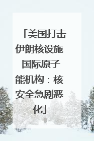 美国打击伊朗核设施 国际原子能机构：核安全急剧恶化
