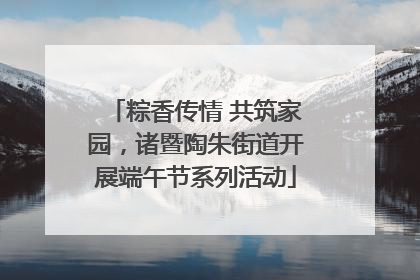 粽香传情 共筑家园，诸暨陶朱街道开展端午节系列活动