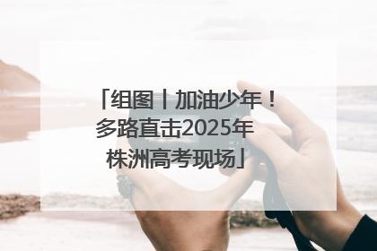 组图丨加油少年！多路直击2025年株洲高考现场
