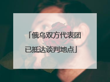 俄乌双方代表团已抵达谈判地点