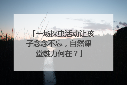 一场探虫活动让孩子念念不忘，自然课堂魅力何在？