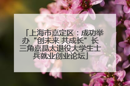 上海市嘉定区：成功举办“创未来 共成长”长三角嘉昆太退役大学生士兵就业创业论坛