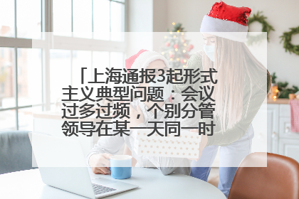 上海通报3起形式主义典型问题：会议过多过频，个别分管领导在某一天同一时段需参加3个会议