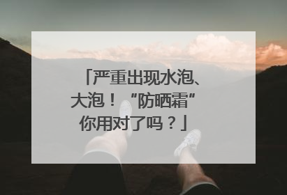 严重出现水泡、大泡！“防晒霜”你用对了吗？