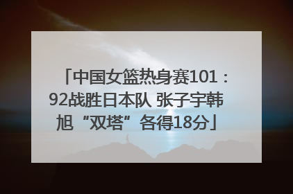 中国女篮热身赛101∶92战胜日本队 张子宇韩旭“双塔”各得18分