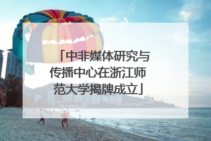 中非媒体研究与传播中心在浙江师范大学揭牌成立