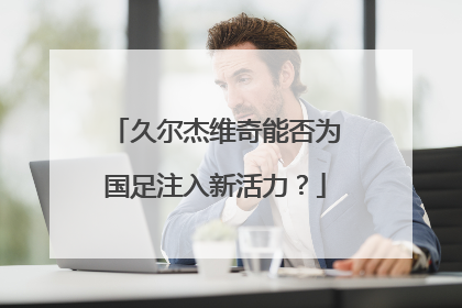 久尔杰维奇能否为国足注入新活力？