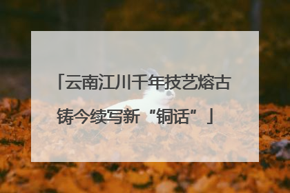 云南江川千年技艺熔古铸今续写新“铜话”