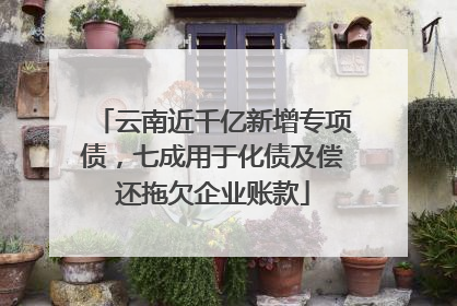 云南近千亿新增专项债，七成用于化债及偿还拖欠企业账款