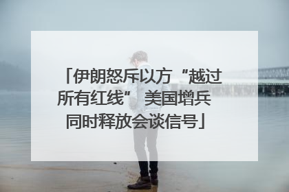 伊朗怒斥以方“越过所有红线” 美国增兵同时释放会谈信号