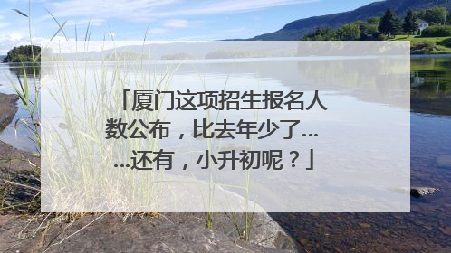 厦门这项招生报名人数公布，比去年少了……还有，小升初呢？