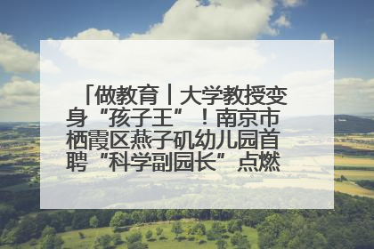 做教育︱大学教授变身“孩子王”！南京市栖霞区燕子矶幼儿园首聘“科学副园长”点燃萌娃科学梦
