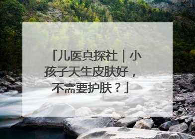 儿医真探社｜小孩子天生皮肤好，不需要护肤？